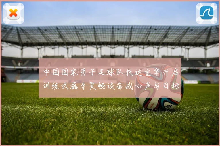 中国国家男子足球队抵达金华开启训练武磊李昊畅谈备战心声与目标