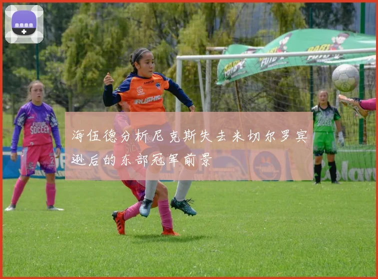 海伍德分析尼克斯失去米切尔罗宾逊后的东部冠军前景