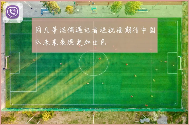 因凡蒂诺偶遇记者送祝福期待中国队未来表现更加出色