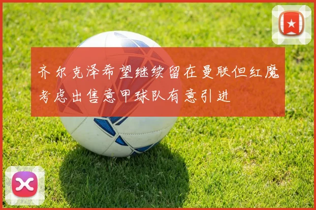 齐尔克泽希望继续留在曼联但红魔考虑出售意甲球队有意引进