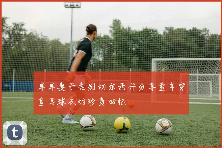 库库妻子告别切尔西并分享童年穿皇马球衣的珍贵回忆