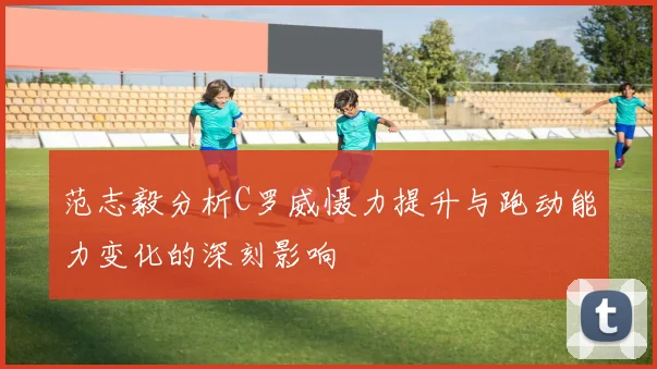 范志毅分析C罗威慑力提升与跑动能力变化的深刻影响
