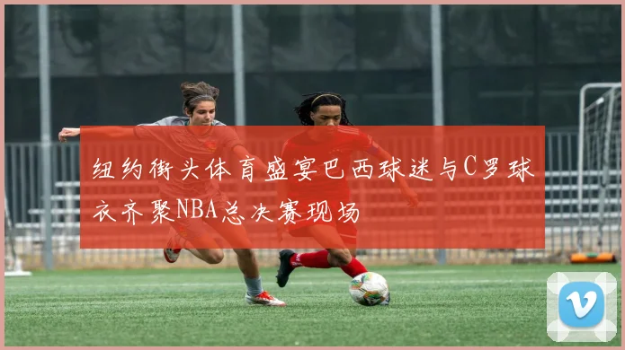 纽约街头体育盛宴巴西球迷与C罗球衣齐聚NBA总决赛现场