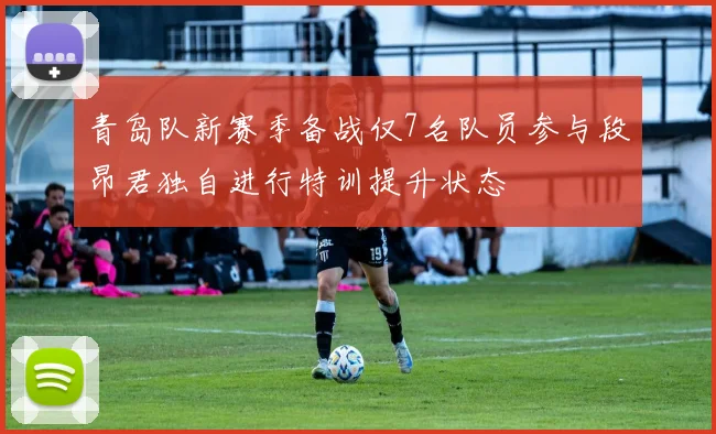 青岛队新赛季备战仅7名队员参与段昂君独自进行特训提升状态